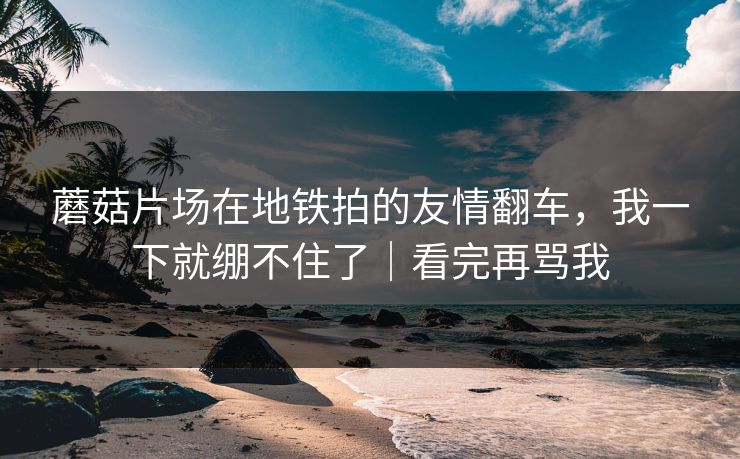 蘑菇片场在地铁拍的友情翻车，我一下就绷不住了｜看完再骂我