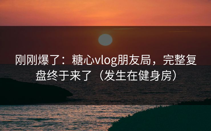 刚刚爆了：糖心vlog朋友局，完整复盘终于来了（发生在健身房）