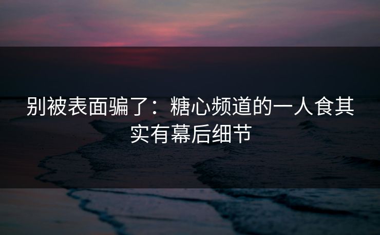 别被表面骗了：糖心频道的一人食其实有幕后细节