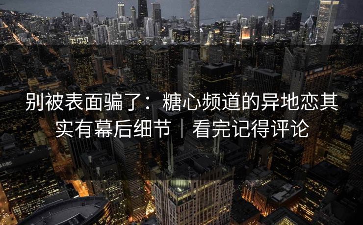 别被表面骗了：糖心频道的异地恋其实有幕后细节｜看完记得评论