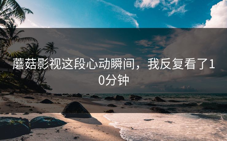蘑菇影视这段心动瞬间，我反复看了10分钟