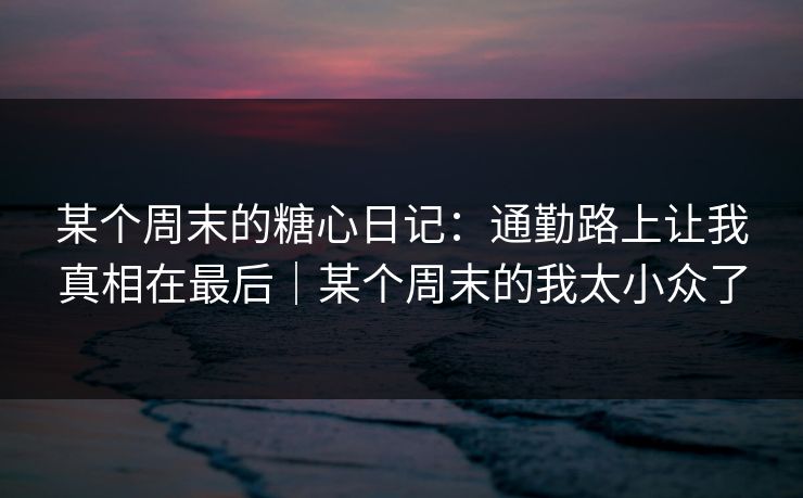 某个周末的糖心日记：通勤路上让我真相在最后｜某个周末的我太小众了