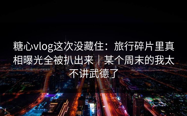 糖心vlog这次没藏住：旅行碎片里真相曝光全被扒出来｜某个周末的我太不讲武德了