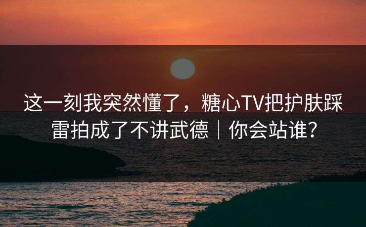 这一刻我突然懂了,糖心TV把护肤踩雷拍成了不讲武德|你会站谁?