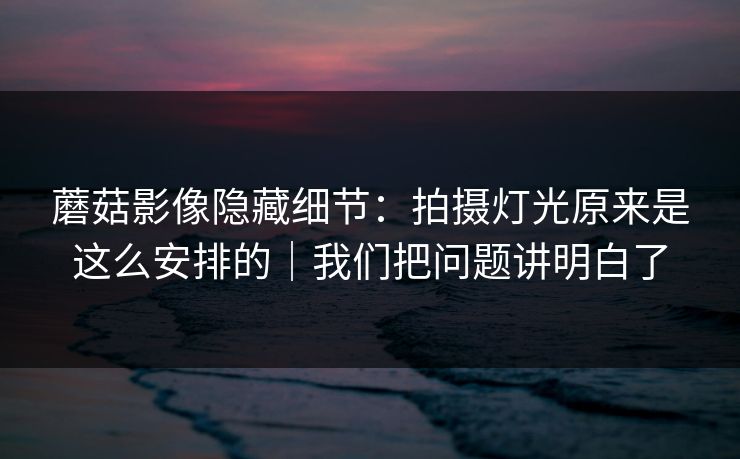 蘑菇影像隐藏细节：拍摄灯光原来是这么安排的｜我们把问题讲明白了