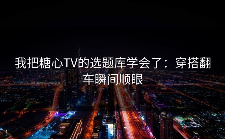 我把糖心TV的选题库学会了：穿搭翻车瞬间顺眼
