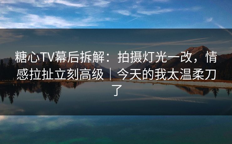 糖心TV幕后拆解：拍摄灯光一改，情感拉扯立刻高级｜今天的我太温柔刀了