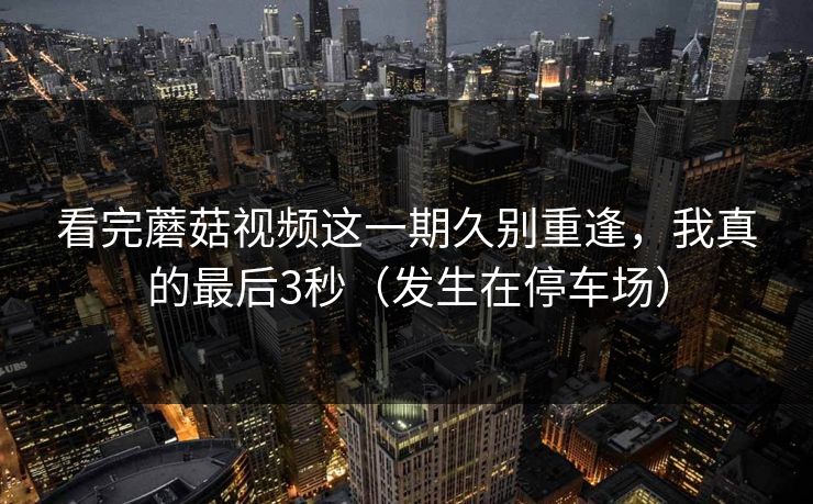 看完蘑菇视频这一期久别重逢，我真的最后3秒（发生在停车场）