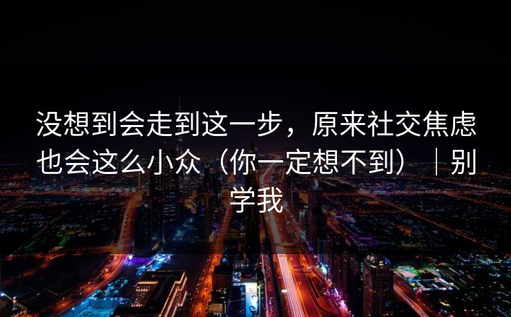 没想到会走到这一步,原来社交焦虑也会这么小众(你一定想不到)|别学我