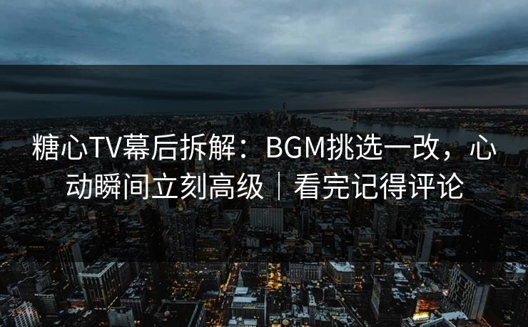 糖心TV幕后拆解：BGM挑选一改，心动瞬间立刻高级｜看完记得评论
