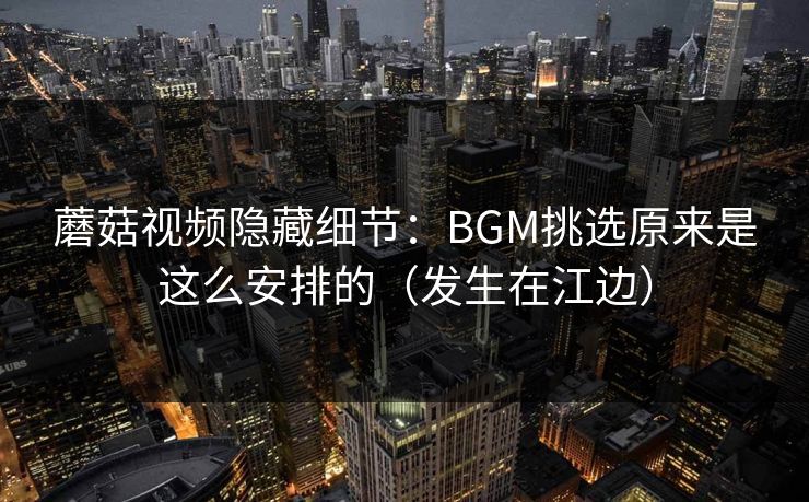 蘑菇视频隐藏细节：BGM挑选原来是这么安排的（发生在江边）