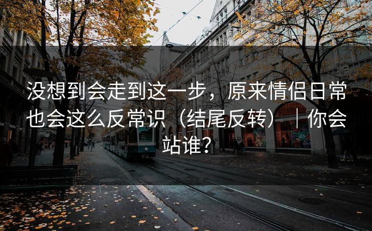 没想到会走到这一步，原来情侣日常也会这么反常识（结尾反转）｜你会站谁？