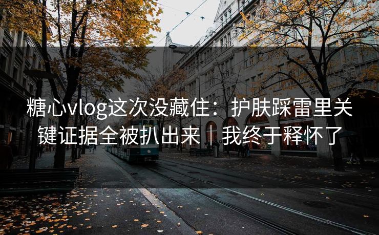 糖心vlog这次没藏住:护肤踩雷里关键证据全被扒出来|我终于释怀了