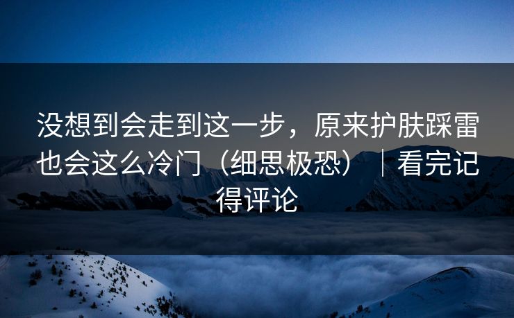没想到会走到这一步，原来护肤踩雷也会这么冷门（细思极恐）｜看完记得评论