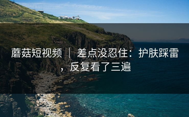 蘑菇短视频 ｜ 差点没忍住：护肤踩雷，反复看了三遍