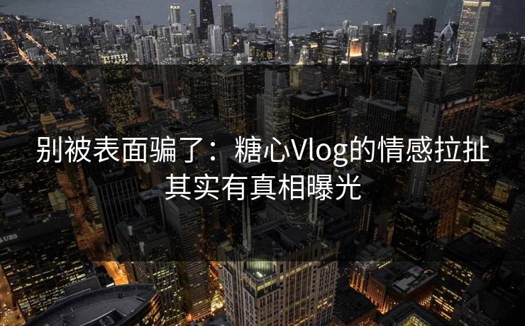 别被表面骗了:糖心Vlog的情感拉扯其实有真相曝光