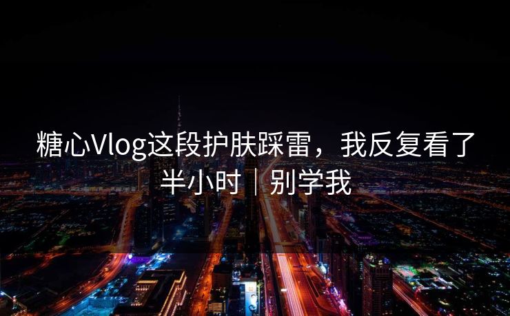糖心Vlog这段护肤踩雷，我反复看了半小时｜别学我
