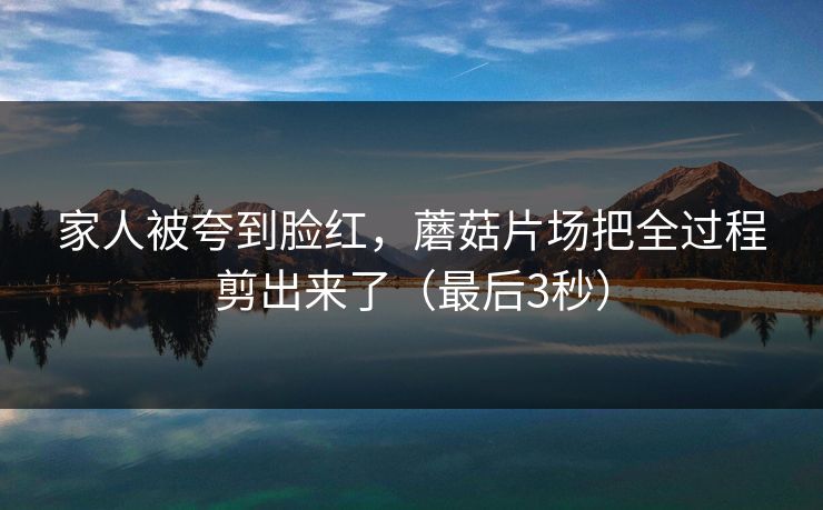 家人被夸到脸红，蘑菇片场把全过程剪出来了（最后3秒）
