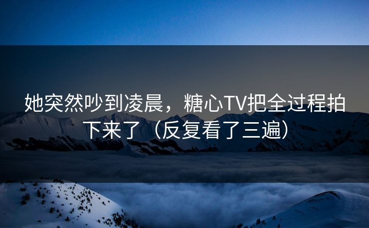 她突然吵到凌晨,糖心TV把全过程拍下来了(反复看了三遍)