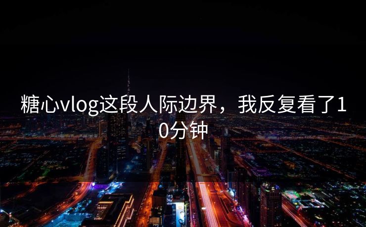 糖心vlog这段人际边界,我反复看了10分钟